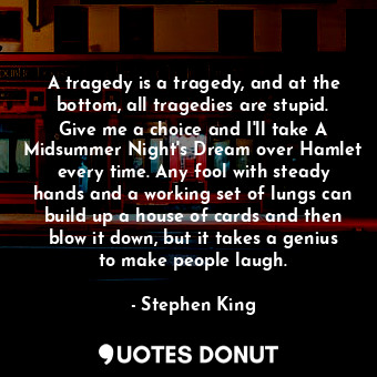 A tragedy is a tragedy, and at the bottom, all tragedies are stupid. Give me a choice and I'll take A Midsummer Night's Dream over Hamlet every time. Any fool with steady hands and a working set of lungs can build up a house of cards and then blow it down, but it takes a genius to make people laugh.