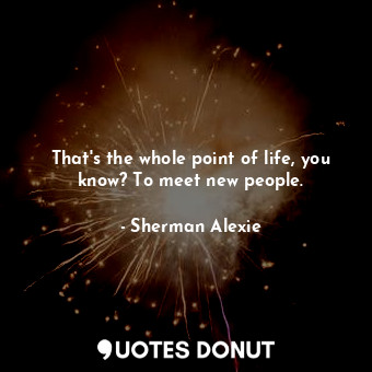  That's the whole point of life, you know? To meet new people.... - Sherman Alexie - Quotes Donut