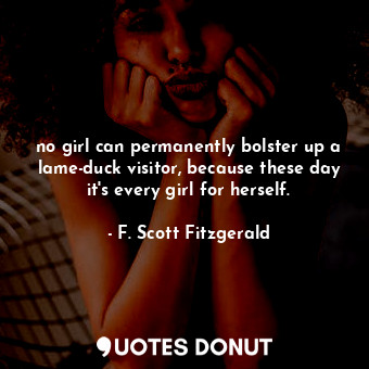 no girl can permanently bolster up a lame-duck visitor, because these day it's every girl for herself.