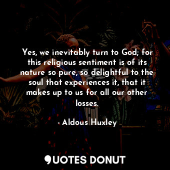 Yes, we inevitably turn to God; for this religious sentiment is of its nature so pure, so delightful to the soul that experiences it, that it makes up to us for all our other losses.