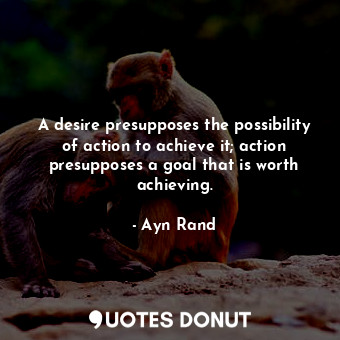 A desire presupposes the possibility of action to achieve it; action presupposes a goal that is worth achieving.