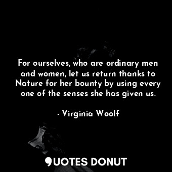 For ourselves, who are ordinary men and women, let us return thanks to Nature for her bounty by using every one of the senses she has given us.