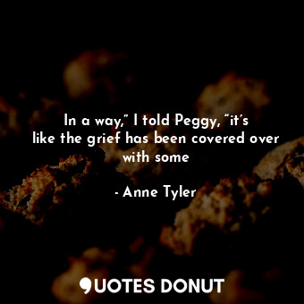  In a way,” I told Peggy, “it’s like the grief has been covered over with some... - Anne Tyler - Quotes Donut