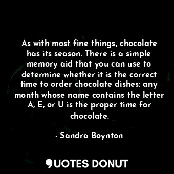 As with most fine things, chocolate has its season. There is a simple memory aid that you can use to determine whether it is the correct time to order chocolate dishes: any month whose name contains the letter A, E, or U is the proper time for chocolate.