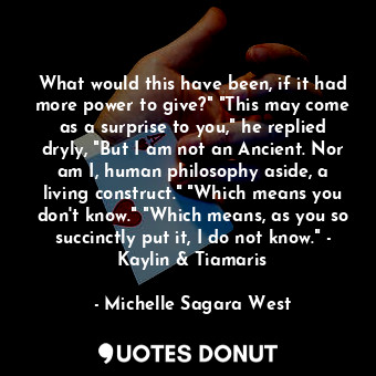 What would this have been, if it had more power to give?" "This may come as a surprise to you," he replied dryly, "But I am not an Ancient. Nor am I, human philosophy aside, a living construct." "Which means you don't know." "Which means, as you so succinctly put it, I do not know." - Kaylin &amp; Tiamaris