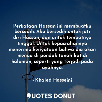 Perkataan Hassan ini membuatku bersedih. Aku bersedih untuk jati diri Hassan, dan untuk tempatnya tinggal. Untuk kepasrahannya menerima kenyataan bahwa dia akan menua di pondok tanah liat di halaman, seperti yang terjadi pada ayahnya.
