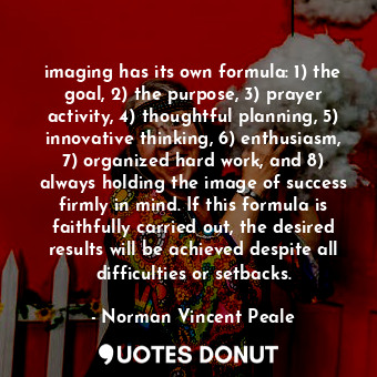 imaging has its own formula: 1) the goal, 2) the purpose, 3) prayer activity, 4) thoughtful planning, 5) innovative thinking, 6) enthusiasm, 7) organized hard work, and 8) always holding the image of success firmly in mind. If this formula is faithfully carried out, the desired results will be achieved despite all difficulties or setbacks.