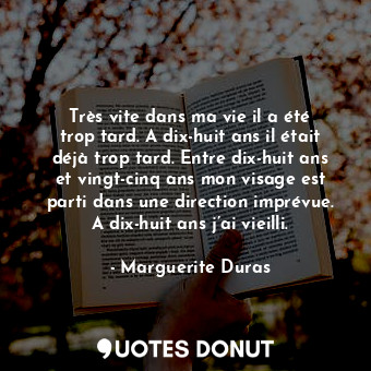 Très vite dans ma vie il a été trop tard. A dix-huit ans il était déjà trop tard. Entre dix-huit ans et vingt-cinq ans mon visage est parti dans une direction imprévue. A dix-huit ans j’ai vieilli.