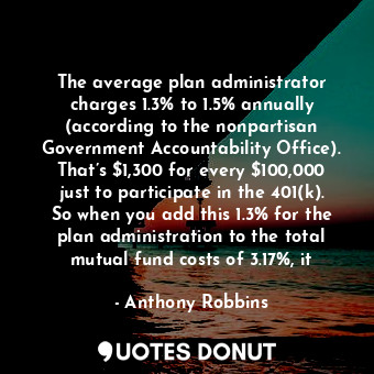 The average plan administrator charges 1.3% to 1.5% annually (according to the nonpartisan Government Accountability Office). That’s $1,300 for every $100,000 just to participate in the 401(k). So when you add this 1.3% for the plan administration to the total mutual fund costs of 3.17%, it