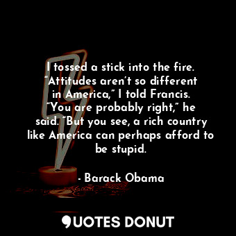  I tossed a stick into the fire. “Attitudes aren’t so different in America,” I to... - Barack Obama - Quotes Donut
