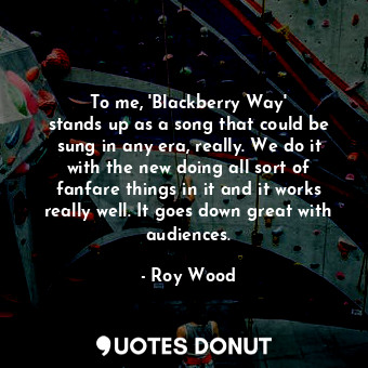 To me, &#39;Blackberry Way&#39; stands up as a song that could be sung in any era, really. We do it with the new doing all sort of fanfare things in it and it works really well. It goes down great with audiences.