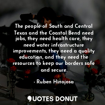 The people of South and Central Texas and the Coastal Bend need jobs, they need health care, they need water infrastructure improvements, they need a quality education, and they need the resources to keep our borders safe and secure.