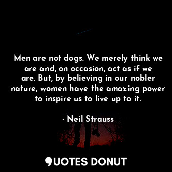 Men are not dogs. We merely think we are and, on occasion, act as if we are. But, by believing in our nobler nature, women have the amazing power to inspire us to live up to it.