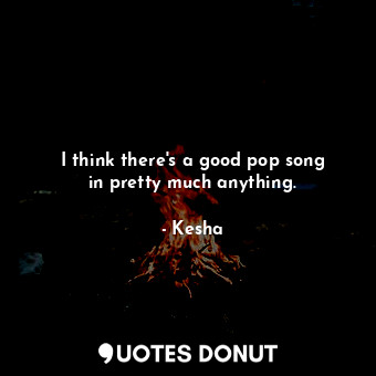  I think there&#39;s a good pop song in pretty much anything.... - Kesha - Quotes Donut