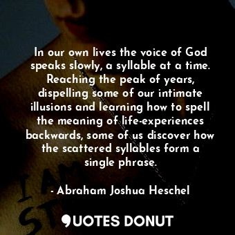 In our own lives the voice of God speaks slowly, a syllable at a time. Reaching the peak of years, dispelling some of our intimate illusions and learning how to spell the meaning of life-experiences backwards, some of us discover how the scattered syllables form a single phrase.