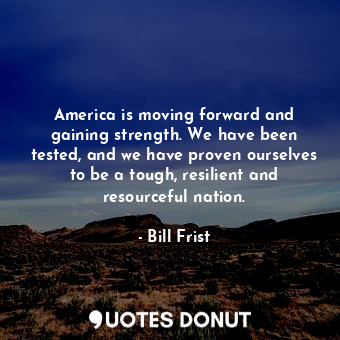 America is moving forward and gaining strength. We have been tested, and we have proven ourselves to be a tough, resilient and resourceful nation.