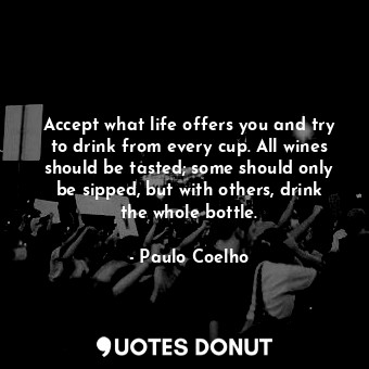 Accept what life offers you and try to drink from every cup. All wines should be tasted; some should only be sipped, but with others, drink the whole bottle.