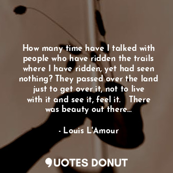 How many time have I talked with people who have ridden the trails where I have ridden, yet had seen nothing? They passed over the land just to get over it, not to live with it and see it, feel it.   There was beauty out there...