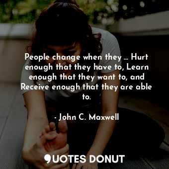 People change when they ... Hurt enough that they have to, Learn enough that they want to, and Receive enough that they are able to.