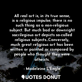All real art is, in its true sense, is a religious impulse; there is no such thing as a non-religious subject. But much bad or downright sacrilegious art depicts so-called religious subjects…Conversely, much great religious art has been written or painted or composed by people who thought they were atheists.