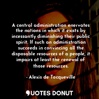A central administration enervates the nations in which it exists by incessantly diminishing their public spirit. If such an administration succeeds in convincing all the disposable resources of a people, it impairs at least the renewal of those resources.