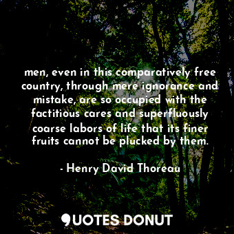 men, even in this comparatively free country, through mere ignorance and mistake, are so occupied with the factitious cares and superfluously coarse labors of life that its finer fruits cannot be plucked by them.