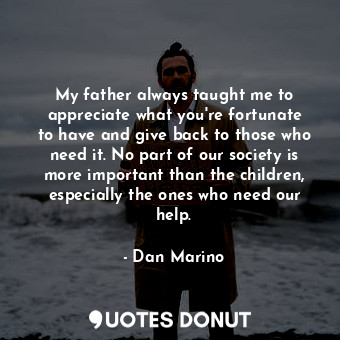 My father always taught me to appreciate what you&#39;re fortunate to have and give back to those who need it. No part of our society is more important than the children, especially the ones who need our help.