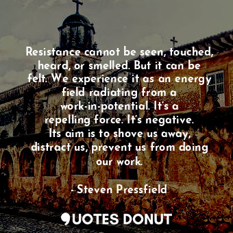 Resistance cannot be seen, touched, heard, or smelled. But it can be felt. We experience it as an energy field radiating from a work-in-potential. It’s a repelling force. It’s negative. Its aim is to shove us away, distract us, prevent us from doing our work.
