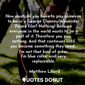 How much do you have to pay someone to be in a George Clooney/Alexander Payne film? Nothing! Because everyone in the world wants to be a part of it. Therefore you pay nothing. And that continues until you become something they need... I&#39;m not that kind of actor. I&#39;m blue collar and very replaceable.