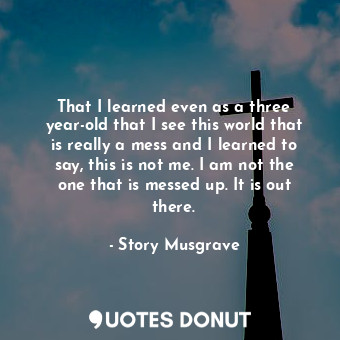 That I learned even as a three year-old that I see this world that is really a mess and I learned to say, this is not me. I am not the one that is messed up. It is out there.