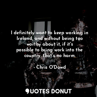 I definitely want to keep working in Ireland, and without being too worthy about it, if it&#39;s possible to bring work into the country, that&#39;s no harm.