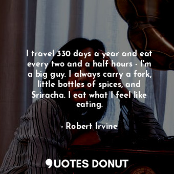 I travel 330 days a year and eat every two and a half hours - I&#39;m a big guy. I always carry a fork, little bottles of spices, and Sriracha. I eat what I feel like eating.
