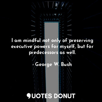  I am mindful not only of preserving executive powers for myself, but for predece... - George W. Bush - Quotes Donut