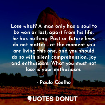 Lose what? A man only has a soul to be won or lost; apart from his life, he has nothing. Past or future lives do not matter - at the moment you are living this one, and you should do so with silent comprehension, joy and enthusiasm. What you must not lose is your enthusiasm.