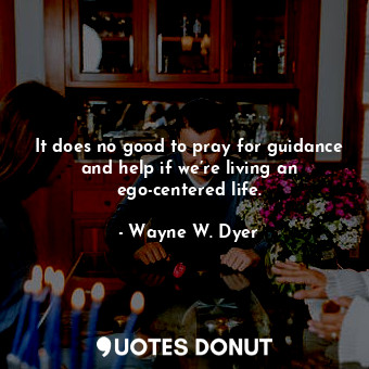 It does no good to pray for guidance and help if we’re living an ego-centered life.