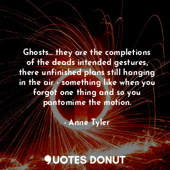 Ghosts... they are the completions of the deads intended gestures, there unfinished plans still hanging in the air - something like when you forgot one thing and so you pantomime the motion.