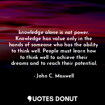 knowledge alone is not power. Knowledge has value only in the hands of someone who has the ability to think well. People must learn how to think well to achieve their dreams and to reach their potential.