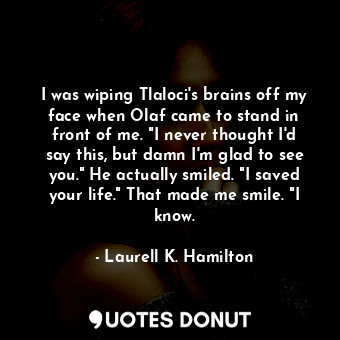I was wiping Tlaloci's brains off my face when Olaf came to stand in front of me. "I never thought I'd say this, but damn I'm glad to see you." He actually smiled. "I saved your life." That made me smile. "I know.