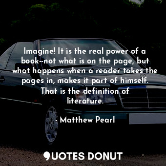 Imagine! It is the real power of a book--not what is on the page, but what happens when a reader takes the pages in, makes it part of himself. That is the definition of literature.