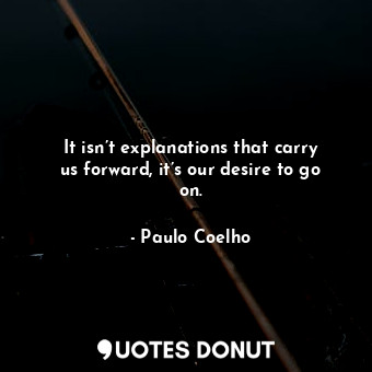 It isn’t explanations that carry us forward, it’s our desire to go on.