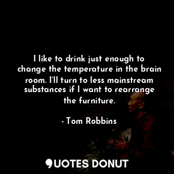 I like to drink just enough to change the temperature in the brain room. I’ll turn to less mainstream substances if I want to rearrange the furniture.