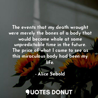 The events that my death wrought were merely the bones of a body that would become whole at some unpredictable time in the future. The price of what I came to see as this miraculous body had been my life.