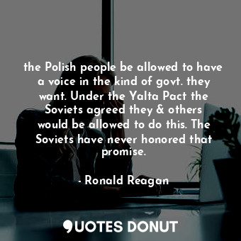 the Polish people be allowed to have a voice in the kind of govt. they want. Under the Yalta Pact the Soviets agreed they &amp; others would be allowed to do this. The Soviets have never honored that promise.