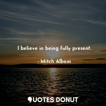 I believe in being fully present.