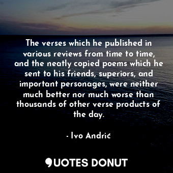 The verses which he published in various reviews from time to time, and the neatly copied poems which he sent to his friends, superiors, and important personages, were neither much better nor much worse than thousands of other verse products of the day.