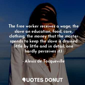 The free worker receives a wage; the slave an education, food, care, clothing; the money that the master spends to keep the slave is drained little by little and in detail; one hardly perceives it.1