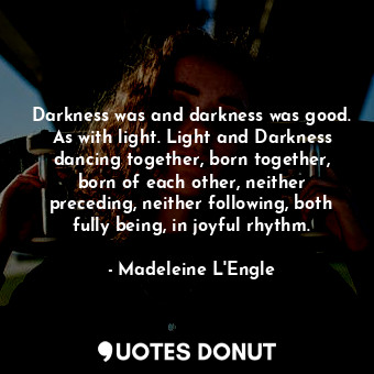 Darkness was and darkness was good. As with light. Light and Darkness dancing together, born together, born of each other, neither preceding, neither following, both fully being, in joyful rhythm.