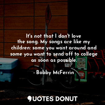  It&#39;s not that I don&#39;t love the song. My songs are like my children: some... - Bobby McFerrin - Quotes Donut