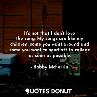 It&#39;s not that I don&#39;t love the song. My songs are like my children: some you want around and some you want to send off to college as soon as possible.