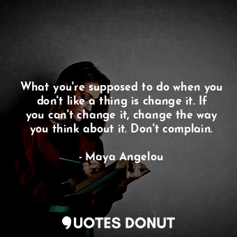 What you're supposed to do when you don't like a thing is change it. If you can't change it, change the way you think about it. Don't complain.